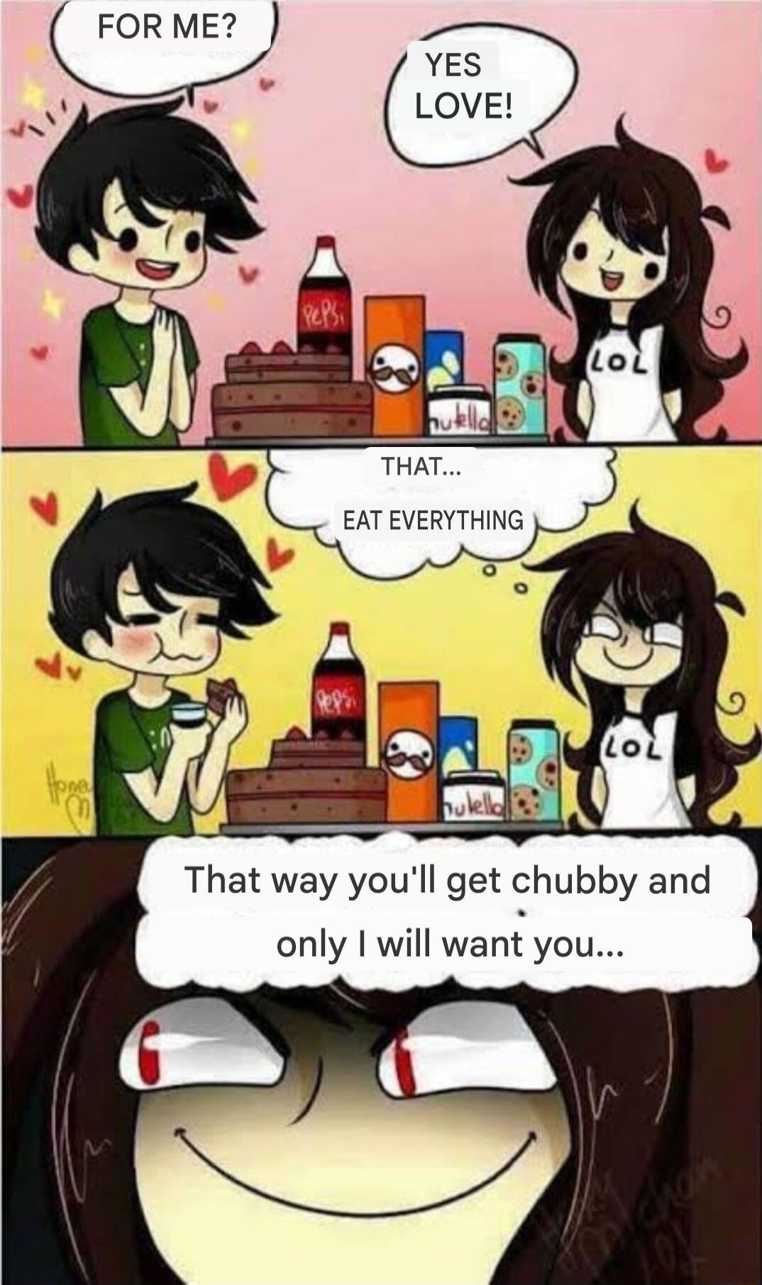 FOR ME?
YES LOVE!
THAT... EAT EVERYTHING
That way you'll get chubby and only I will want you...