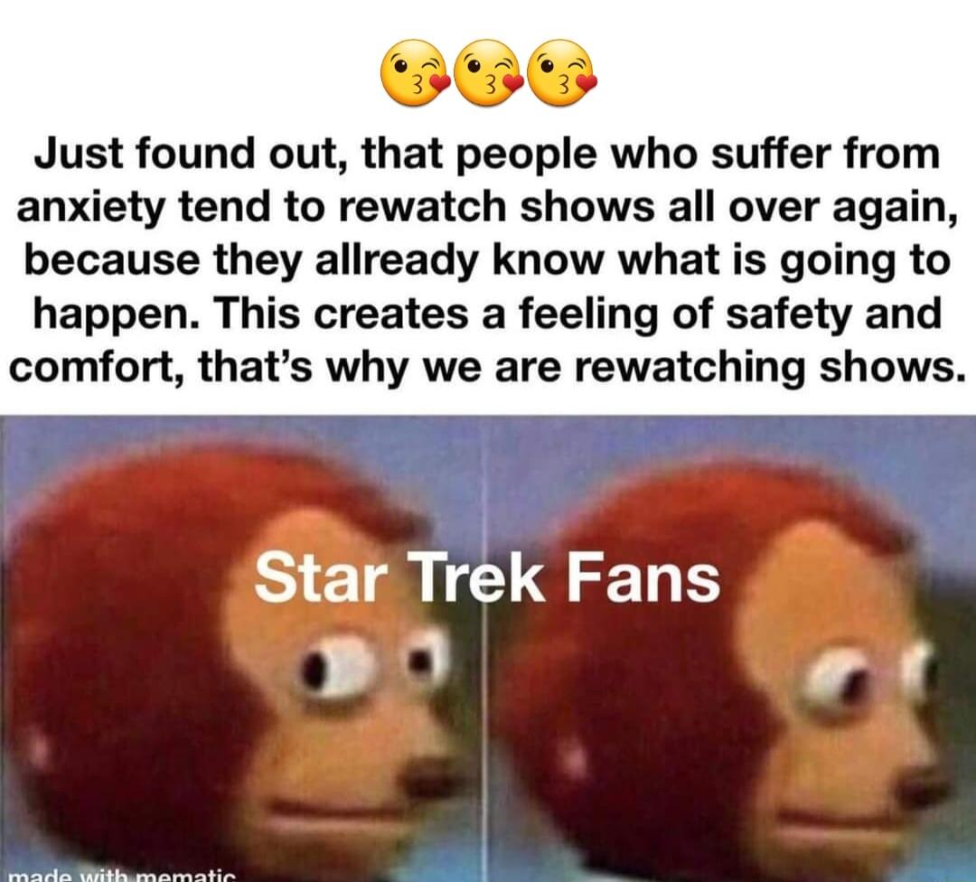Just found out that people who suffer from anxiety tend to rewatch shows all over again because they allready know what is going to happen This creates a feeling of safety and comfort thats why we are rewatching shows Star Trek Fans e