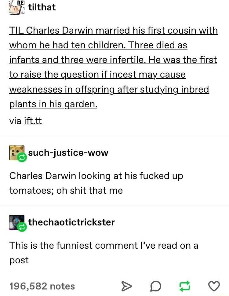 tilthat TIL Charles Darwin married his first cousin with whom he had ten children Three died as infants and three were infertile He was the first to raise the question if incest may cause weaknesses in offspring after studying inbred plants in his garden via ifttt such justice wow Charles Darwin looking at his fucked up tomatoes oh shit that me thechaotictrickster This is the funniest comment Ive 