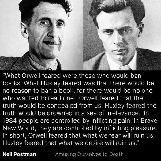 What Orwell feared were those who would ban books What Huxley feared was that there would be no reason to ban a book for there would be no one NGGRTERICe R CET R RO CLICT R EIR I truth would be concealed from us Huxley feared the truth would be drowned in a sea of irrelevanceIn 1984 people are controlled by inflicting pain In Brave New World they are controlled by inflicting pleasure In short Orwe
