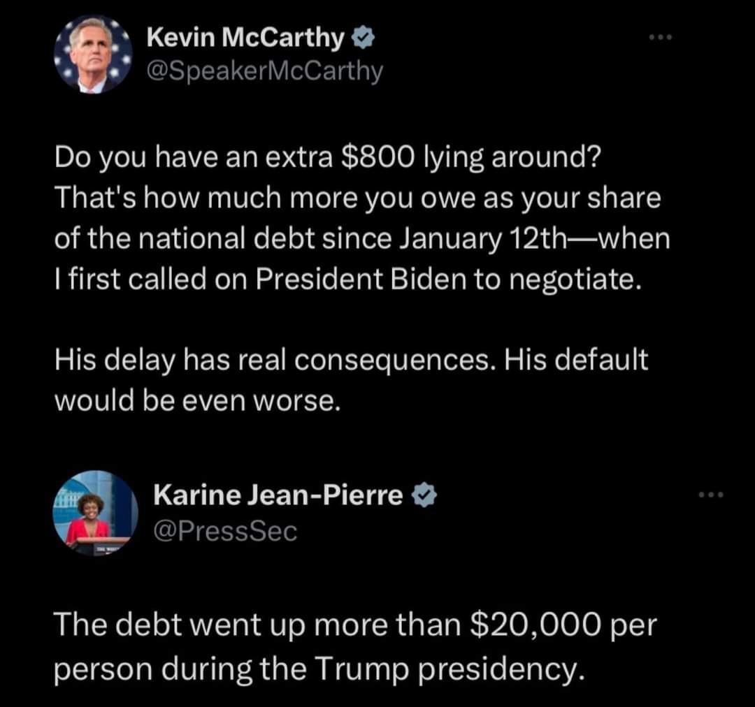 Kevin McCarthy Bge SpeakerMcCarthy Do you have an extra 800 lying around Thats how much more you owe as your share RGEREN N RSN ERIET YR PIG B Ifirst called on President Biden to negotiate His delay has real consequences His default would be even worse Karine Jean Pierre PressSec The debt went up more than 20000 per person during the Trump presidency