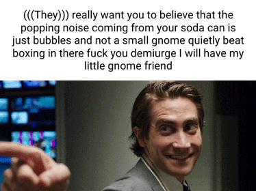 They really want you to believe that the popping noise coming from your soda can is just bubbles and not a small gnome quietly beat boxing in there fuck you demiurge will have my little gnome friend