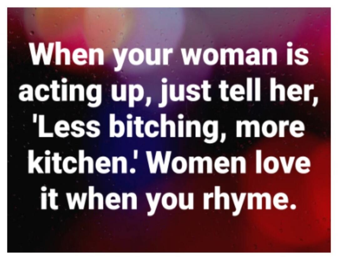 When your woman is acting up, just tell her, 'Less bitching, more kitchen.' Women love it when you rhyme.