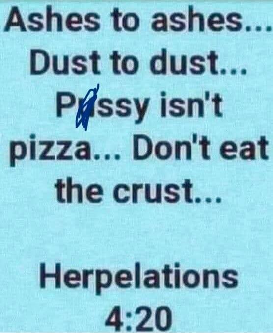 Ashes to ashes... Dust to dust... Pissy isn't pizza... Don't eat the crust... Herpelations 4:20
