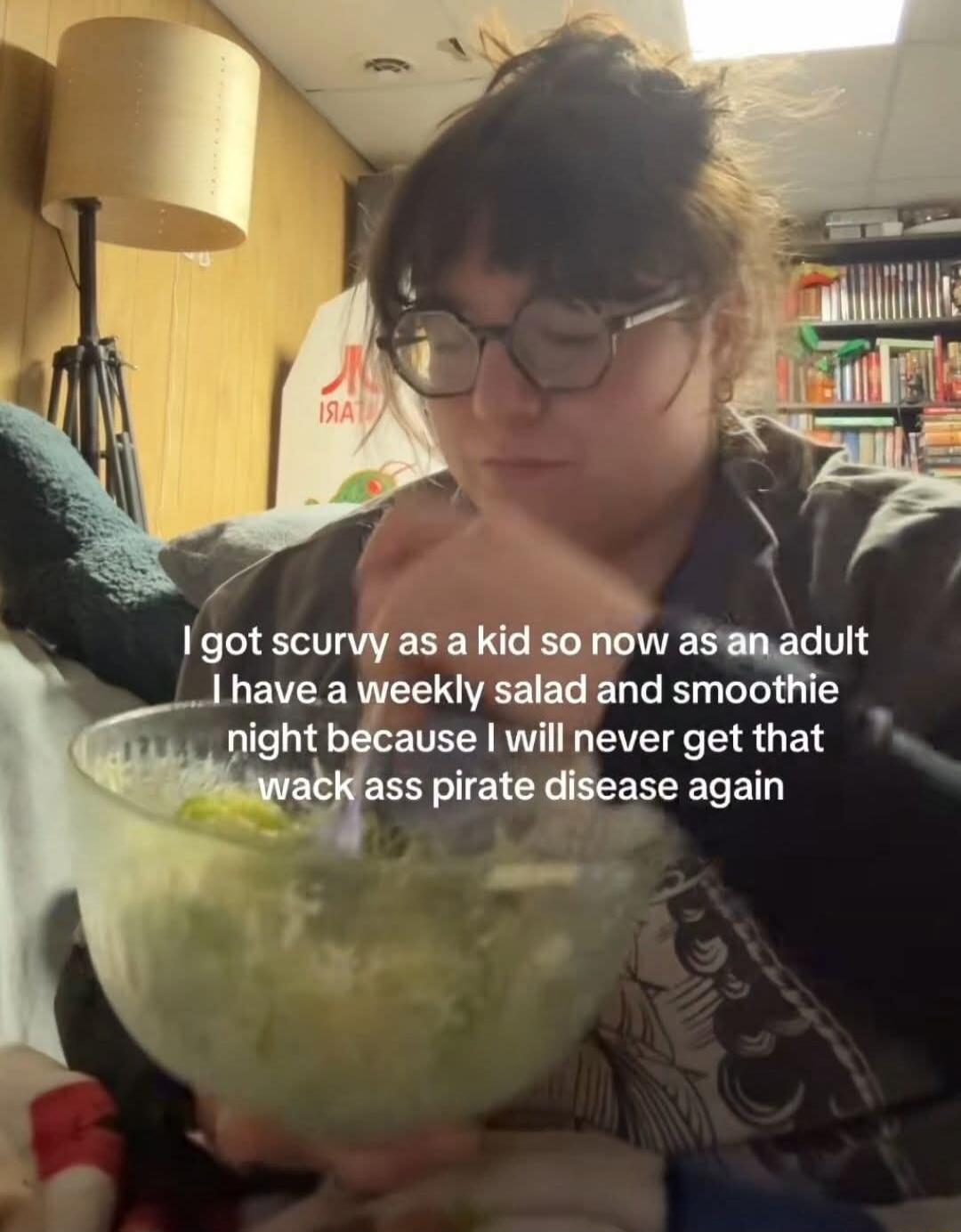 I got scurvy as a kid so now as an adult I have a weekly salad and smoothie night because I will never get that wack ass pirate disease again