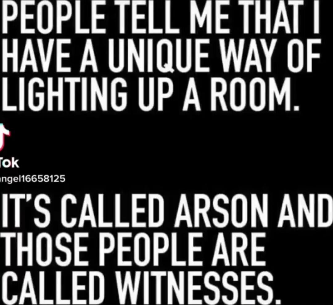 PEOPLE TELL ME THAT I HAVE A UNIQUE WAY OF LIGHTING UP A ROOM. IT'S CALLED ARSON AND THOSE PEOPLE ARE CALLED WITNESSES.
