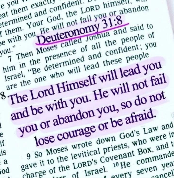 Deuteronomy 31:8. The Lord Himself will lead you and be with you. He will not fail you or abandon you, so do not lose courage or be afraid.