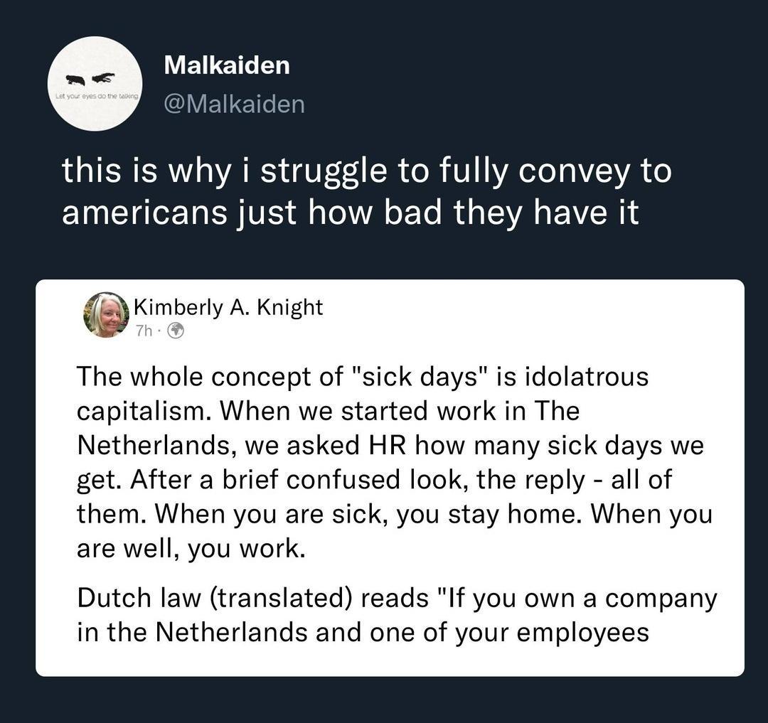 Malkaiden Malkaiden this is why i struggle to fully convey to americans just how bad they have it mmbey A Knight The whole concept of sick days is idolatrous capitalism When we started work in The Netherlands we asked HR how many sick days we get After a brief confused look the reply all of them When you are sick you stay home When you are well you work Dutch law translated reads If you own a comp