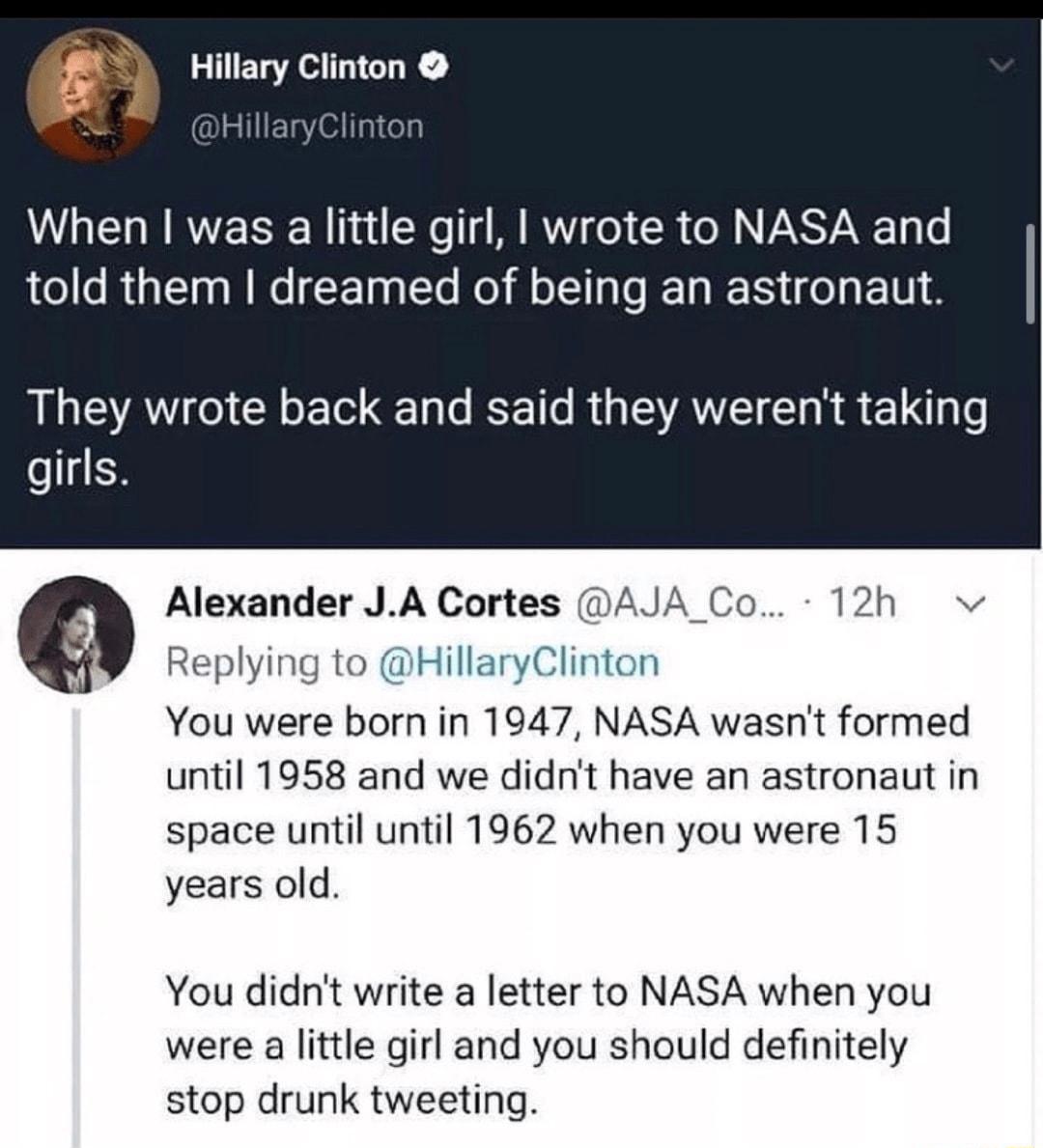 I Hillary Clinton When was a little girl wrote to NASA and told them dreamed of being an astronaut They wrote back and said they werent taking eCH Alexander JA Cortes AJA Co 12h v Replying to HillaryClinton You were born in 1947 NASA wasnt formed until 1958 and we didnt have an astronaut in space until until 1962 when you were 15 years old You didnt write a letter to NASA when you were a little gi