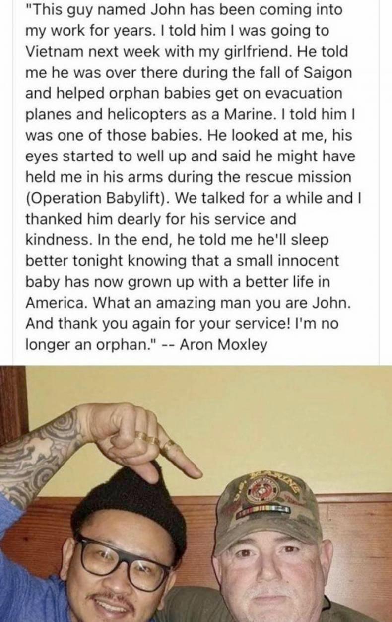 This guy named John has been coming into my work for years told him was going to Vietnam next week with my girlfriend He told me he was over there during the fall of Saigon and helped orphan babies get on evacuation planes and helicopters as a Marine told him was one of those babies He looked at me his eyes started to well up and said he might have held me in his arms during the rescue mission Ope