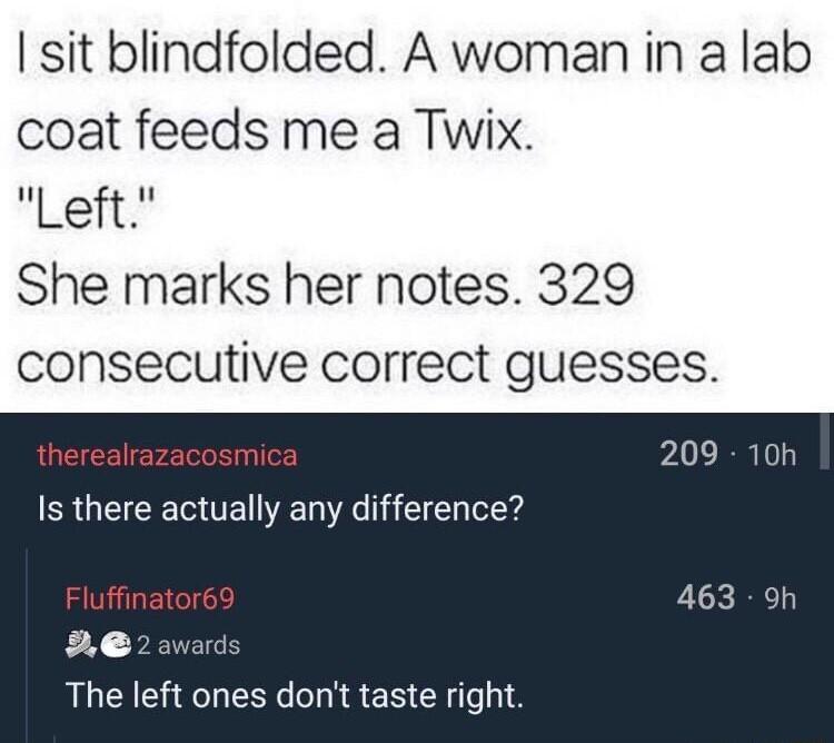 sit blindfolded A woman in a lab coat feeds me a Twix Left She marks her notes 329 consecutive correct guesses thereal smica Is there actually any difference The left ones dont taste right