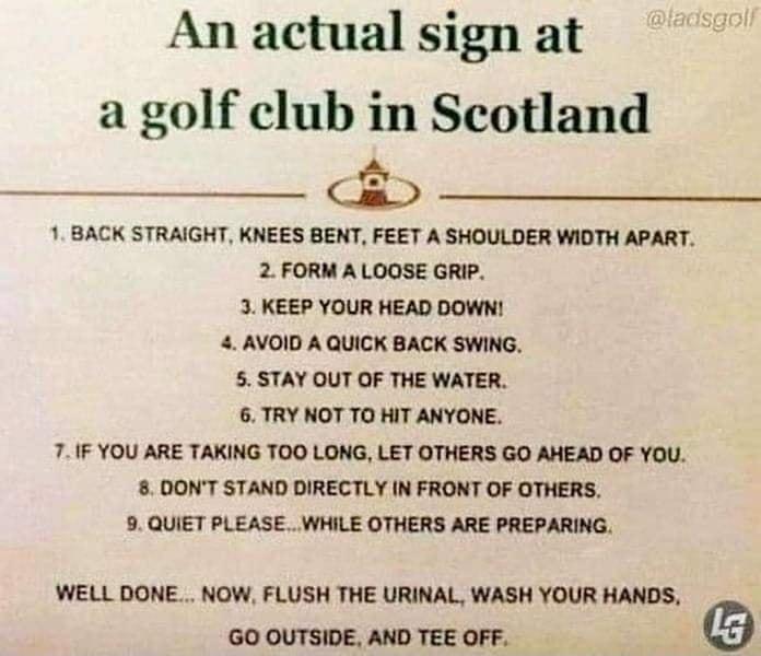 An actual sign at a golf club in Scotland A 1 BACK STRAIGHT KNEES BENT FEET A SHOULDER WIDTH APART 2 FORM A LOOSE GRIP 3 KEEP YOUR HEAD DOWN 4 AVOID A QUICK BACK SWING 5 STAY OUT OF THE WATER 6 TRY NOT TO HIT ANYONE 7IF YOU ARE TAKING TOO LONG LET OTHERS GO AHEAD OF YOU 8 DONT STAND DIRECTLY IN FRONT OF OTHERS 9 QUIET PLEASE WHILE OTHERS ARE PREPARING WELL DONE NOW FLUSH THE URINAL WASH YOUR HANDS