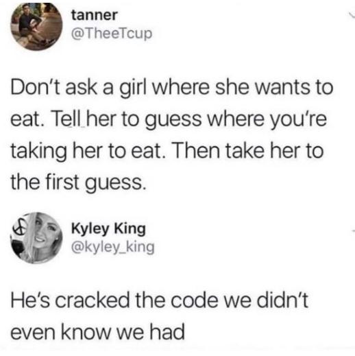 tanner TheeTcup Dont ask a girl where she wants to eat Tell her to guess where youre taking her to eat Then take her to the first guess S Kyley King kyley_king Hes cracked the code we didnt even know we had