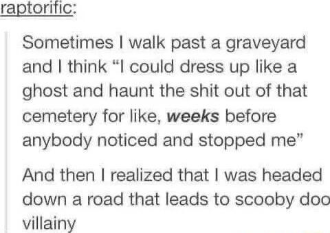 raptorific Sometimes walk past a graveyard and think I could dress up like a ghost and haunt the shit out of that cemetery for like weeks before anybody noticed and stopped me And then realized that was headed down a road that leads to scooby doo villainy
