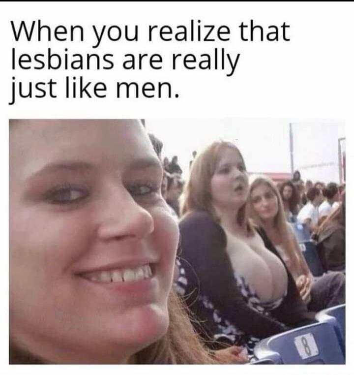 When you realize that lesbians are really just like men.