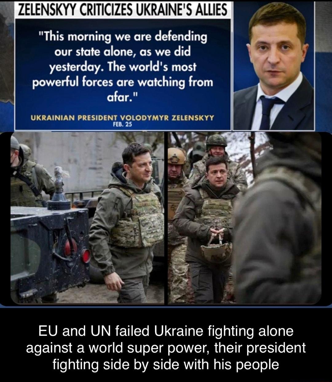 ZELENSKYY CRITICIZES UKRAINES ALLIES This morning we are defending our state alone as we did yesterday The worlds most powerful forces are watching from afar UKRAINIAN PRESIDENT VOLODYMYR ZELENSKYY EU and UN failed Ukraine fighting alone against a world super power their president lilealtaloSile N ARSI o ST i W g TER o1To o