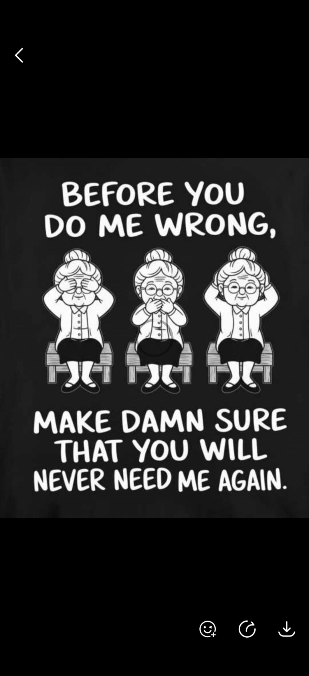 BEFORE YOU DO ME WRONG, MAKE DAMN SURE THAT YOU WILL NEVER NEED ME AGAIN.