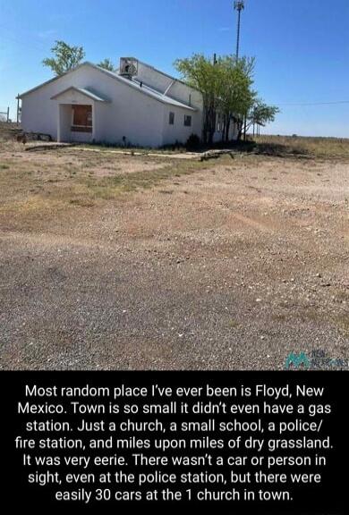 Most random place Ive ever been is Floyd New Mexico Town is so small it didnt even have a gas station Just a church a small school a police fire station and miles upon miles of dry grassland It was very eerie There wasnt a car or person in sight even at the police station but there were easily 30 cars at the 1 church in town