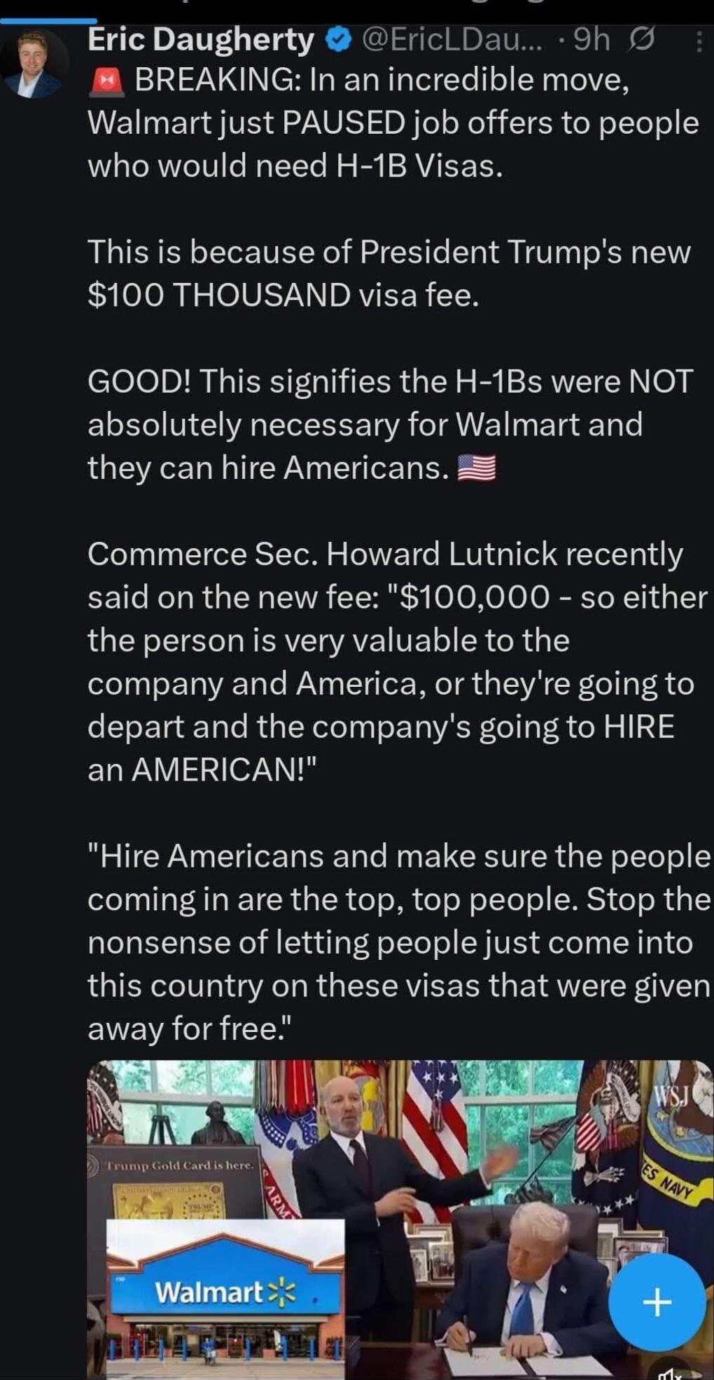 Eric Daugherty  @EricLDaugh... 9h BREAKING: In an incredible move, Walmart just PAUSED job offers to people who would need H-1B Visas. This is because of President Trump's new $100 THOUSAND visa fee. GOOD! This signifies the H-1Bs were NOT absolutely necessary for Walmart and they can hire Americans. 🇺🇸 Commerce Sec. Howard Lutnick recently said on