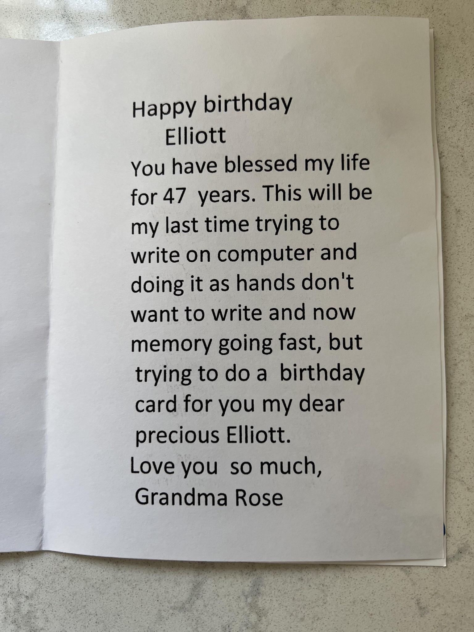 Happy birthday Elliott You have blessed my life for 47 years This will be my last time trying to write on computer and doing it as hands dont want to write and now memory going fast but tryingto doa birthday card for you my dear precious Elliott Love you so much Grandma Rose