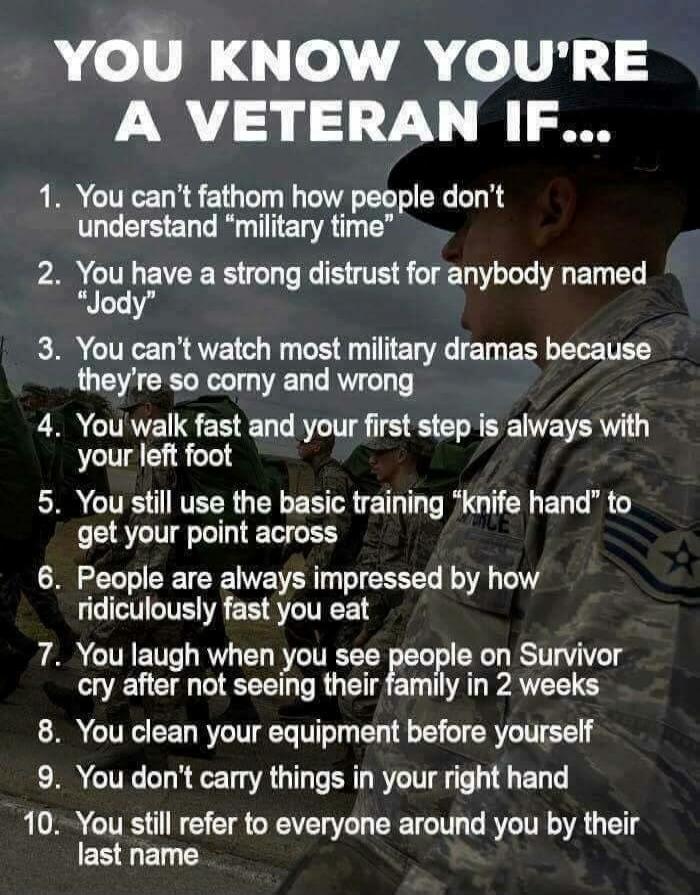 YOU KNOW YOU'RE A VETERAN IF...
1. You can't fathom how people don't understand 'military time'
2. You have a strong distrust for anybody named 'Jody'
3. You can't watch most military dramas because they're so corny and wrong
4. You walk fast and your first step is always with your left foot
5. You still use the basic training 'knife hand' to get y