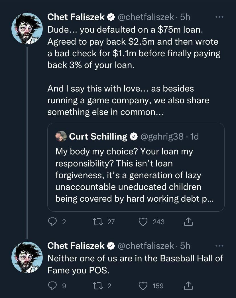 v Chet Faliszek chetfaliszek 5h Dude you defaulted on a 75m loan 4 Agreed to pay back 25m and then wrote a bad check for 11m before finally paying back 3 of your loan And say this with love as besides running a game company we also share something else in common Curt Schilling gehrig3s 1d My body my choice Your loan my responsibility This isnt loan forgiveness its a generation of lazy unaccountabl