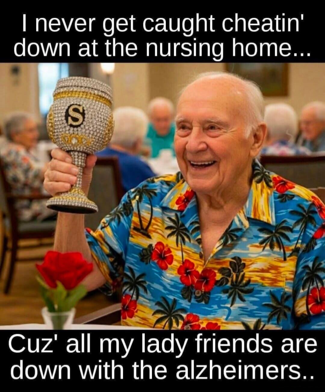 I never get caught cheatin' down at the nursing home... Cuz' all my lady friends are down with the alzheimers.