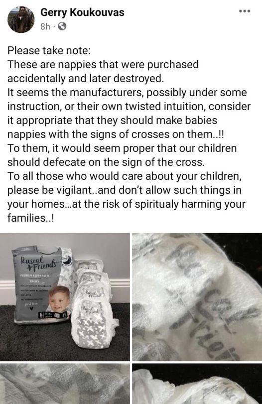 v Gerry Koukouvas s 8h Q Please take note These are nappies that were purchased accidentally and later destroyed It seems the manufacturers possibly under some instruction or their own twisted intuition consider it appropriate that they should make babies nappies with the signs of crosses on them To them it would seem proper that our children should defecate on the sign of the cross To all those w
