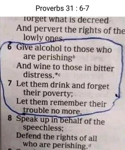 Proverbs 31 6 7 lorget what is decreed And pervert the rights of the lowly alcohol to those who are perishing And wine to those in bitter distress 7 Let them drink and forget their poverty Let them remember their _rouble no more e rights of all perishing