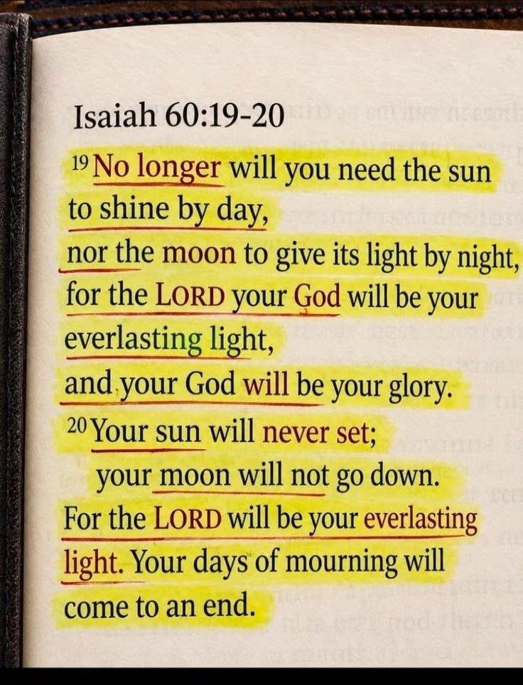 Isaiah 60:19-20 19 No longer will you need the sun to shine by day, nor the moon to give its light by night, for the LORD your God will be your everlasting light, and your God will be your glory. 20 Your sun will never set; your moon will not go down. For the LORD will be your everlasting light. Your days of mourning will come to an end.