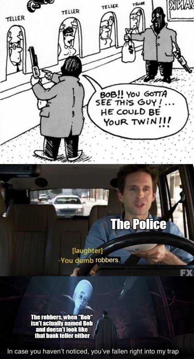 BoB You GoTTA SEE THiS GUY HE couLD BE YouR TWiNII llaudifiter ymb robbers e N EN The robibers when Bob L T and doesn look like that bank teller either In case you havent noticed youve fallen right into my trap