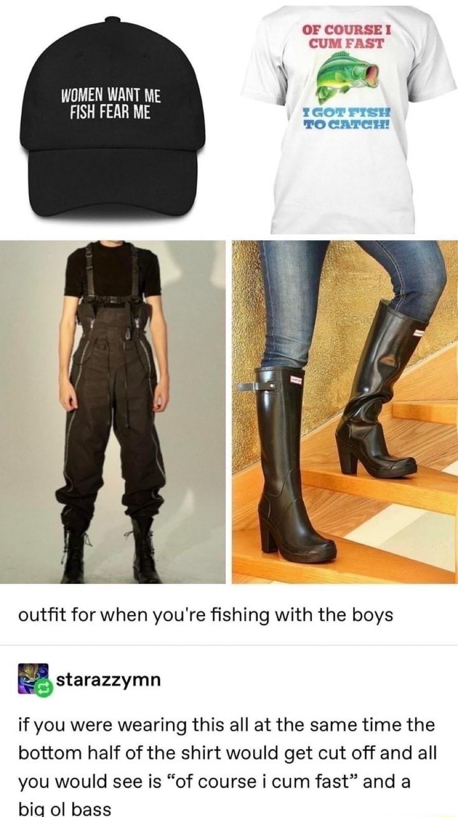 WOMEN WANT ME FISH FEAR ME outfit for when youre fishing with the boys Estarazzymn if you were wearing this all at the same time the bottom half of the shirt would get cut off and all you would see is of course i cum fast and a bia ol bass