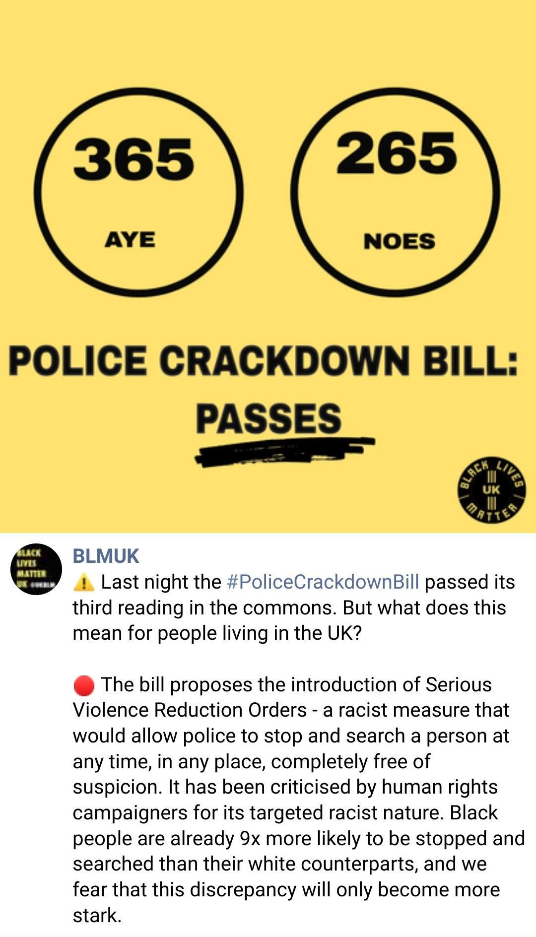 POLICE CRACKDOWN BILL 2 PASSE e Uk l ei iQ BLMUK 1 Last night the PoliceCrackdownBill passed its third reading in the commons But what does this mean for people living in the UK The bill proposes the introduction of Serious Violence Reduction Orders a racist measure that would allow police to stop and search a person at any time in any place completely free of suspicion It has been criticised by h