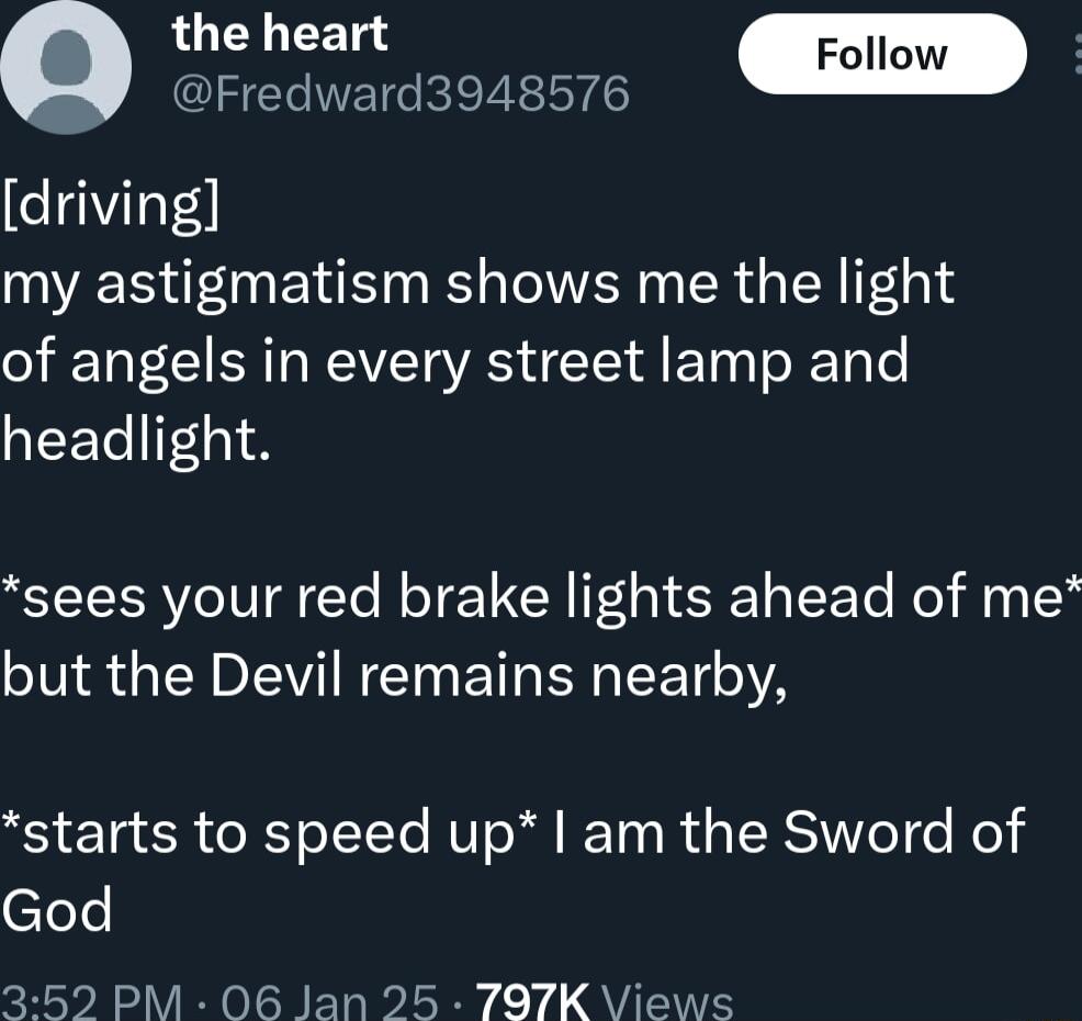 the heart Follow Q Fredward3948576 driving my astigmatism shows me the light of angels in every street lamp and headlight sees your red brake lights ahead of me but the Devil remains nearby starts to speed up am the Sword of clele 352 PM 06 Jan 25 797K Views