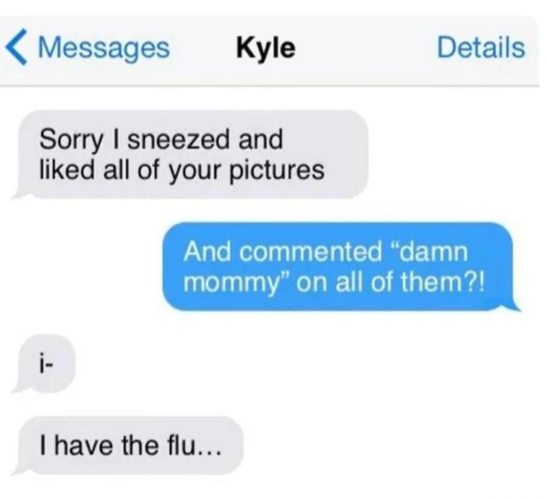 Messages Kyle Details Sorry sneezed and liked all of your pictures And commen 1 damn of therr mommy n a I have the flu