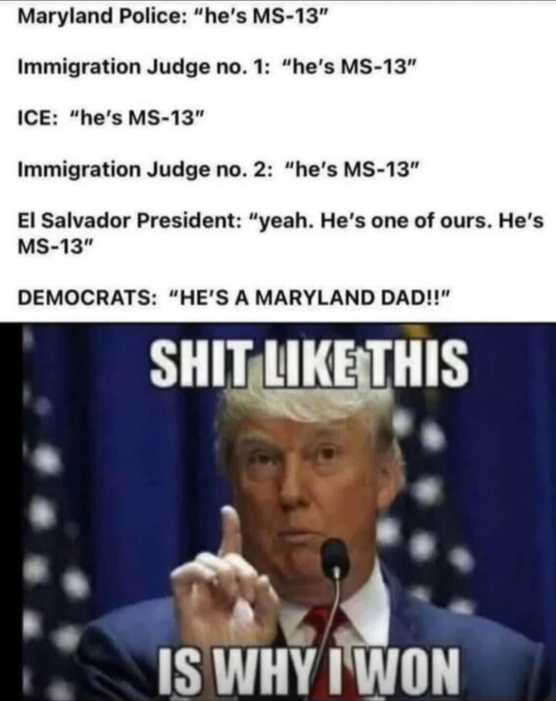 Maryland Police: “he's MS-13”
Immigration Judge no. 1: “he's MS-13”
ICE: “he's MS-13”
Immigration Judge no. 2: “he's MS-13”
El Salvador President: “yeah. He’s one of ours. He’s MS-13”
DEMOCRATS: “HE’S A MARYLAND DAD!!”
SHIT LIKE THIS
IS WHY I WON