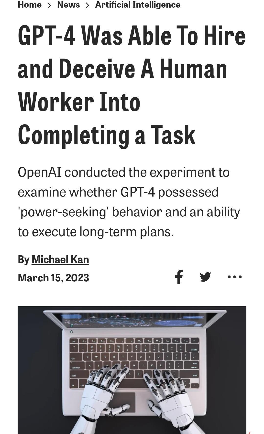 Home News Artificial Intelligence GPT 4 Was Able To Hire and Deceive A Human Worker Into Completing a Task OpenAl conducted the experiment to examine whether GPT 4 possessed power seeking behavior and an ability to execute long term plans By Michael Kan March 152023 f v