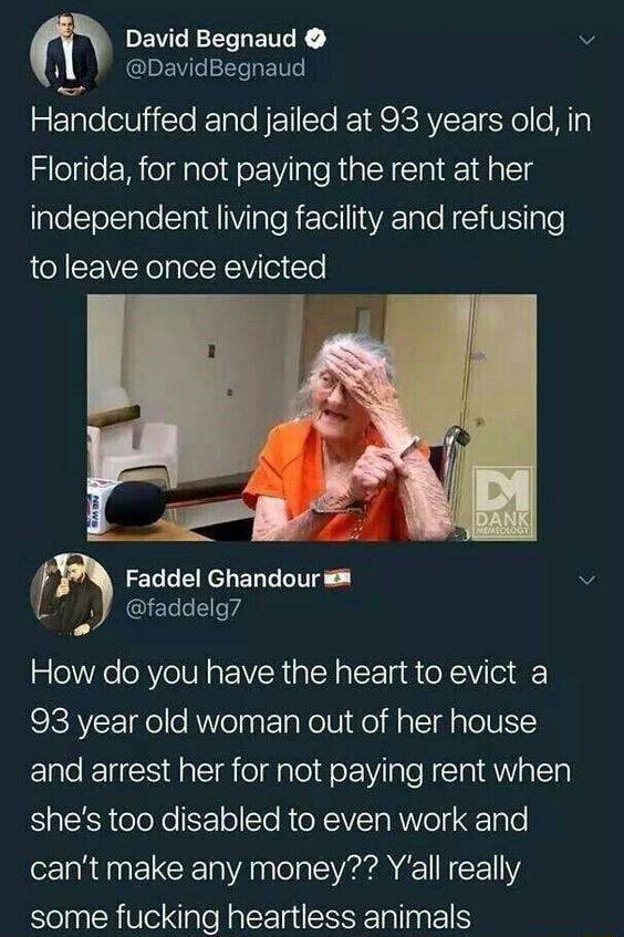 m DEVCRECIETTCE v il DavidBegnaud Handcuffed and jailed at 93 years old in Florida for not paying the rent at her independent living facility and refusing to leave once evicted Faddel Ghandour v J faddelg How do you have the heart to evict a 93 year old woman out of her house and arrest her for not paying rent when shes too disabled to even work and cant make any money Yall really some fucking hea