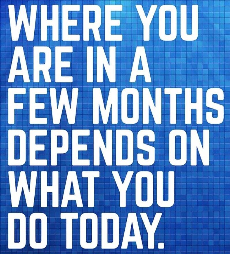 WHERE YOU ARE IN A FEW MONTHS DEPENDS ON WHAT YOU DO TODAY.