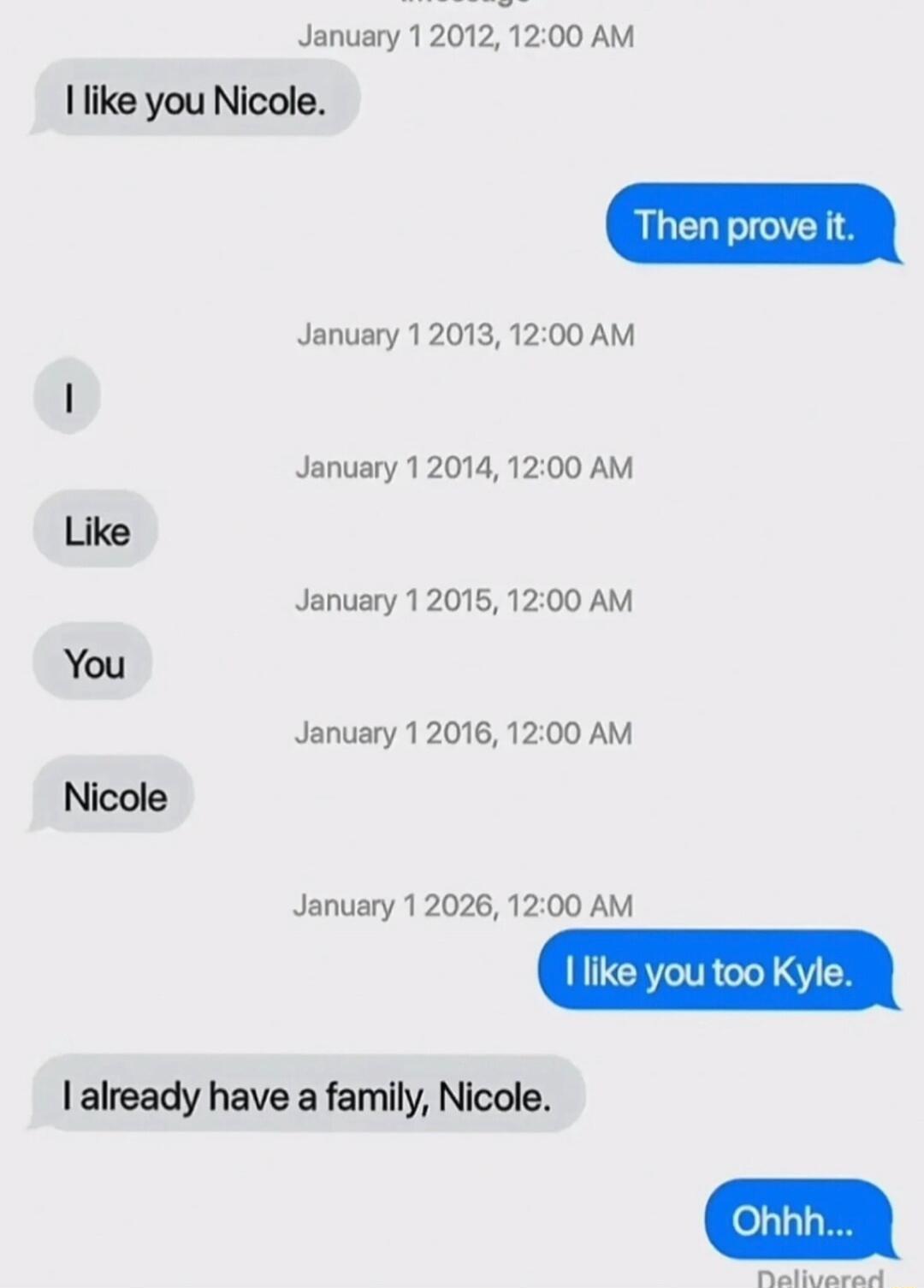 January 1 2012, 12:00 AM: I like you Nicole.
Then prove it.
January 1 2013, 12:00 AM: I
January 1 2014, 12:00 AM: Like
January 1 2015, 12:00 AM: You
January 1 2016, 12:00 AM: Nicole
January 1 2026, 12:00 AM: I like you too Kyle.
I already have a family, Nicole.
Ohhh...