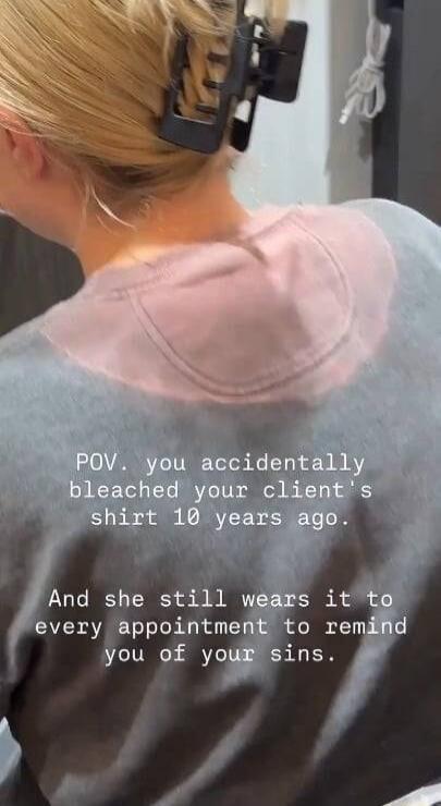 POV. you accidentally bleached your client's shirt 10 years ago. And she still wears it to every appointment to remind you of your sins.