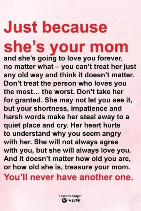 Just because shes your mom and shes going to love you forever no matter what you cant treat her just any old way and think it doesnt matter Dont treat the person who loves you the most the worst Dont take her for granted She may not let you see it but your shortness impatience and harsh words make her steal away to a quiet place and cry Her heart hurts to understand why you seem angry with her She