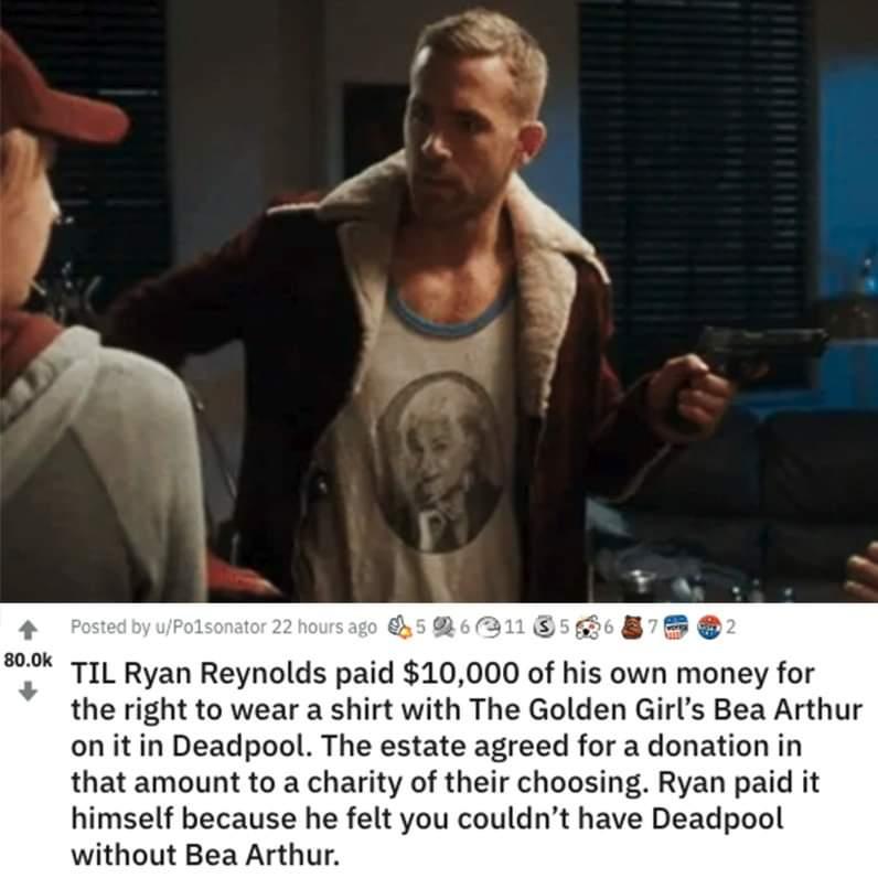 800k TIL Ryan Reynolds pald 10 000 of his own money for the right to wear a shirt with The Golden Girls Bea Arthur on it in Deadpool The estate agreed for a donation in that amount to a charity of their choosing Ryan paid it himself because he felt you couldnt have Deadpool without Bea Arthur