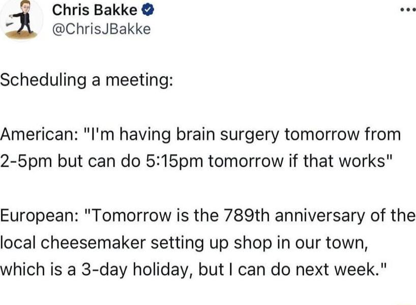 4 Chris Bakke ChrisJBakke Scheduling a meeting American Im having brain surgery tomorrow from 2 5pm but can do 515pm tomorrow if that works European Tomorrow is the 789th anniversary of the local cheesemaker setting up shop in our town which is a 3 day holiday but can do next week