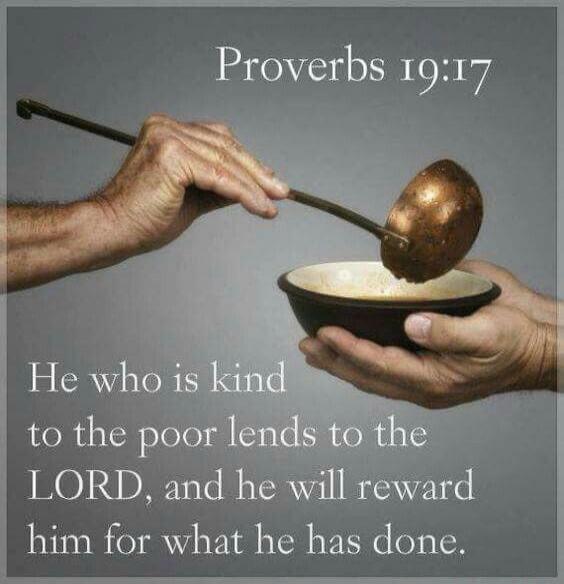 Proverbs 19:17 He who is kind to the poor lends to the LORD, and he will reward him for what he has done.
