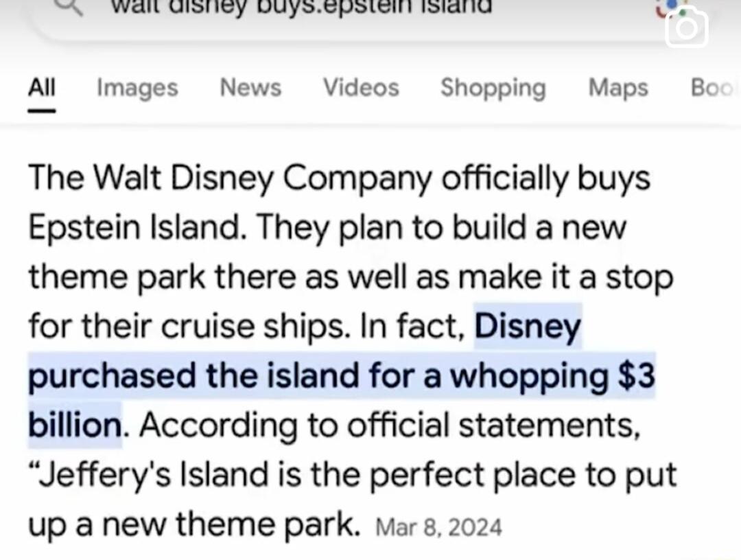 TN VTR Y U empeont T e Al Images News Videos Shopping Maps Bc The Walt Disney Company officially buys Epstein Island They plan to build a new theme park there as well as make it a stop for their cruise ships In fact Disney purchased the island for a whopping 3 billion According to official statements Jefferys Island is the perfect place to put up a new theme park Mar s 2024