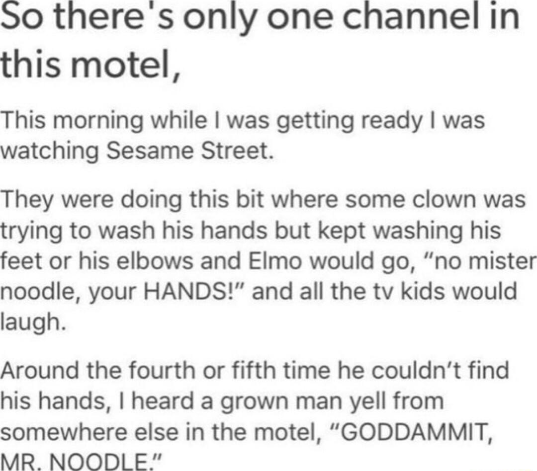 S0 there s only one channel in this motel This morning while was getting ready was watching Sesame Street They were doing this bit where some clown was trying to wash his hands but kept washing his feet or his elbows and Elmo would go no mister noodle your HANDS and all the tv kids would laugh Around the fourth or fifth time he couldnt find his hands heard a grown man yell from somewhere else in t