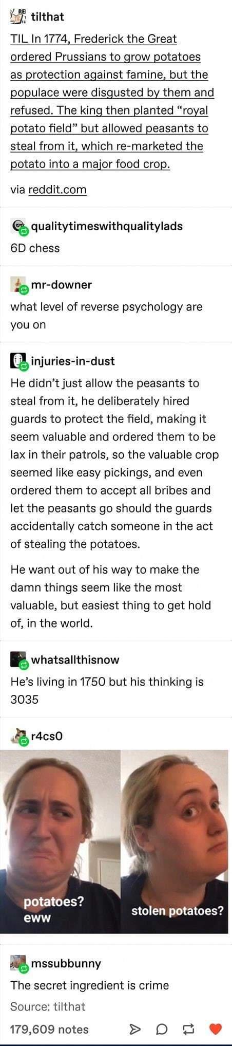 F tilthat TIL In 1774 Frederick the Great ordered Prussians to grow potatoes as protection against famine but the populace were disgusted by them and refused The king then planted royal potato field but allowed peasants to steal from it which re marketed the potato into a major food crop via redditcom iquaIitytimeswithqualitylads 6D chess mr downer what level of reverse psychology are you on injur