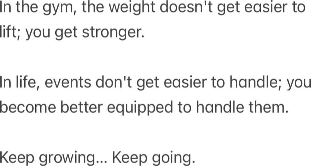 In the gym the weight doesnt get easier to ift you get stronger In life events dont get easier to handle you become better equipped to handle them Keep growing Keep going