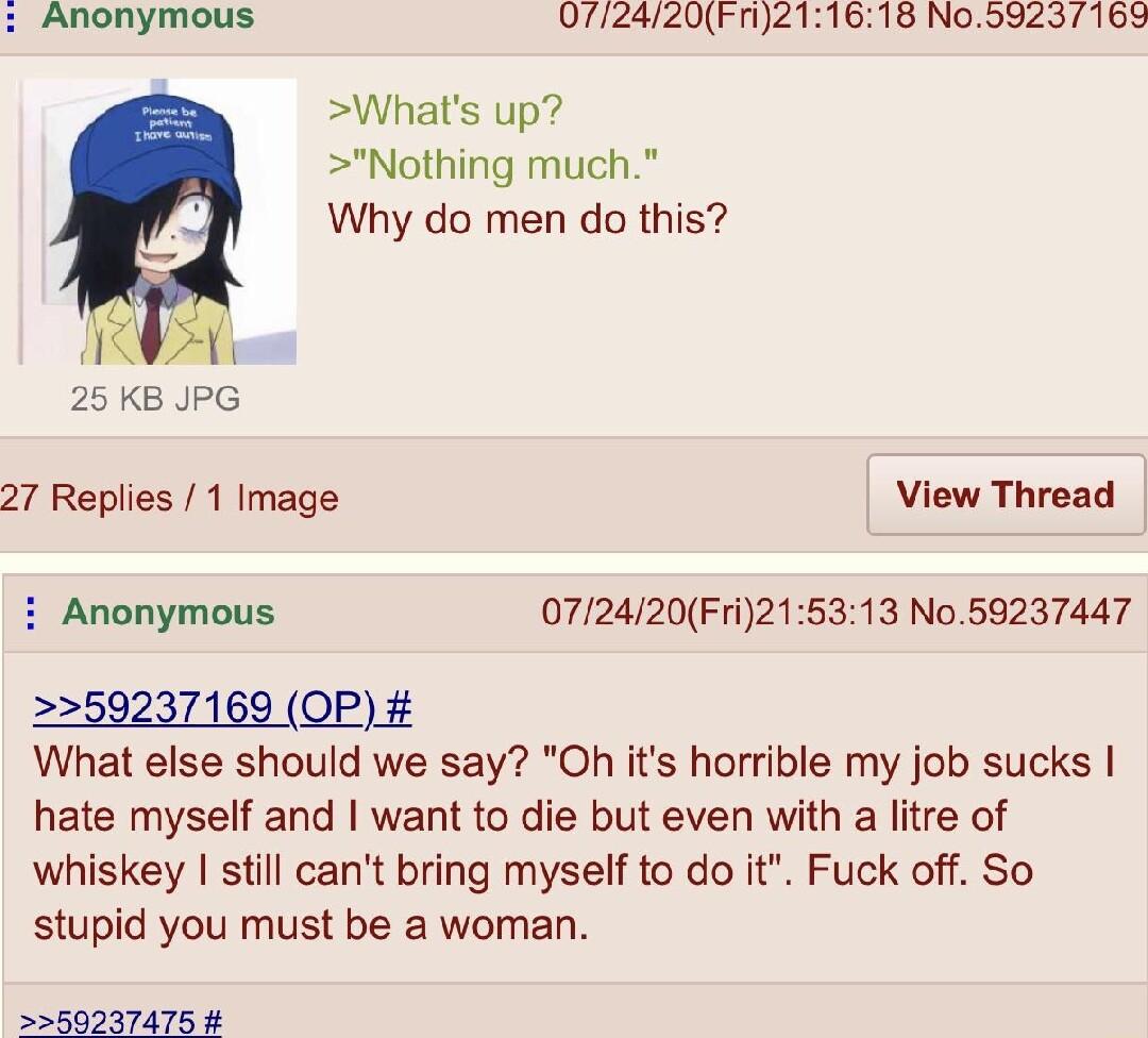 Anonymous 0772420Fn211618 No5923169 Whats up Nothing much Why do men do this T 25 KB JPG 27 Replies 1 Image View Thread i Anonymous 072420Fri215313 No59237447 59237169 OP What else should we say Oh its horrible my job sucks hate myself and want to die but even with a litre of whiskey still cant bring myself to do it Fuck off So stupid you must be a woman 75 4